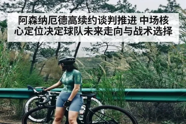 阿森纳厄德高续约谈判推进 中场核心定位决定球队未来走向与战术选择（kaiyun）